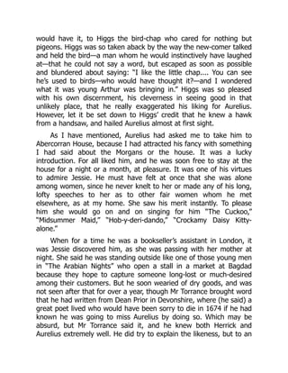 would have it, to Higgs the bird-chap who cared for nothing but
pigeons. Higgs was so taken aback by the way the new-comer talked
and held the bird—a man whom he would instinctively have laughed
at—that he could not say a word, but escaped as soon as possible
and blundered about saying: “I like the little chap.... You can see
he’s used to birds—who would have thought it?—and I wondered
what it was young Arthur was bringing in.” Higgs was so pleased
with his own discernment, his cleverness in seeing good in that
unlikely place, that he really exaggerated his liking for Aurelius.
However, let it be set down to Higgs’ credit that he knew a hawk
from a handsaw, and hailed Aurelius almost at first sight.
As I have mentioned, Aurelius had asked me to take him to
Abercorran House, because I had attracted his fancy with something
I had said about the Morgans or the house. It was a lucky
introduction. For all liked him, and he was soon free to stay at the
house for a night or a month, at pleasure. It was one of his virtues
to admire Jessie. He must have felt at once that she was alone
among women, since he never knelt to her or made any of his long,
lofty speeches to her as to other fair women whom he met
elsewhere, as at my home. She saw his merit instantly. To please
him she would go on and on singing for him “The Cuckoo,”
“Midsummer Maid,” “Hob-y-deri-dando,” “Crockamy Daisy Kitty-
alone.”
When for a time he was a bookseller’s assistant in London, it
was Jessie discovered him, as she was passing with her mother at
night. She said he was standing outside like one of those young men
in “The Arabian Nights” who open a stall in a market at Bagdad
because they hope to capture someone long-lost or much-desired
among their customers. But he soon wearied of dry goods, and was
not seen after that for over a year, though Mr Torrance brought word
that he had written from Dean Prior in Devonshire, where (he said) a
great poet lived who would have been sorry to die in 1674 if he had
known he was going to miss Aurelius by doing so. Which may be
absurd, but Mr Torrance said it, and he knew both Herrick and
Aurelius extremely well. He did try to explain the likeness, but to an
 