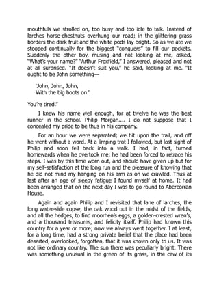 mouthfuls we strolled on, too busy and too idle to talk. Instead of
larches horse-chestnuts overhung our road; in the glittering grass
borders the dark fruit and the white pods lay bright. So as we ate we
stooped continually for the biggest “conquers” to fill our pockets.
Suddenly the other boy, musing and not looking at me, asked,
“What’s your name?” “Arthur Froxfield,” I answered, pleased and not
at all surprised. “It doesn’t suit you,” he said, looking at me. “It
ought to be John something—
‘John, John, John,
With the big boots on.’
You’re tired.”
I knew his name well enough, for at twelve he was the best
runner in the school. Philip Morgan.... I do not suppose that I
concealed my pride to be thus in his company.
For an hour we were separated; we hit upon the trail, and off
he went without a word. At a limping trot I followed, but lost sight of
Philip and soon fell back into a walk. I had, in fact, turned
homewards when he overtook me; he had been forced to retrace his
steps. I was by this time worn out, and should have given up but for
my self-satisfaction at the long run and the pleasure of knowing that
he did not mind my hanging on his arm as on we crawled. Thus at
last after an age of sleepy fatigue I found myself at home. It had
been arranged that on the next day I was to go round to Abercorran
House.
Again and again Philip and I revisited that lane of larches, the
long water-side copse, the oak wood out in the midst of the fields,
and all the hedges, to find moorhen’s eggs, a golden-crested wren’s,
and a thousand treasures, and felicity itself. Philip had known this
country for a year or more; now we always went together. I at least,
for a long time, had a strong private belief that the place had been
deserted, overlooked, forgotten, that it was known only to us. It was
not like ordinary country. The sun there was peculiarly bright. There
was something unusual in the green of its grass, in the caw of its
 