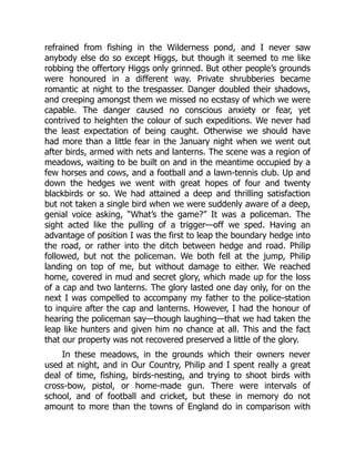 refrained from fishing in the Wilderness pond, and I never saw
anybody else do so except Higgs, but though it seemed to me like
robbing the offertory Higgs only grinned. But other people’s grounds
were honoured in a different way. Private shrubberies became
romantic at night to the trespasser. Danger doubled their shadows,
and creeping amongst them we missed no ecstasy of which we were
capable. The danger caused no conscious anxiety or fear, yet
contrived to heighten the colour of such expeditions. We never had
the least expectation of being caught. Otherwise we should have
had more than a little fear in the January night when we went out
after birds, armed with nets and lanterns. The scene was a region of
meadows, waiting to be built on and in the meantime occupied by a
few horses and cows, and a football and a lawn-tennis club. Up and
down the hedges we went with great hopes of four and twenty
blackbirds or so. We had attained a deep and thrilling satisfaction
but not taken a single bird when we were suddenly aware of a deep,
genial voice asking, “What’s the game?” It was a policeman. The
sight acted like the pulling of a trigger—off we sped. Having an
advantage of position I was the first to leap the boundary hedge into
the road, or rather into the ditch between hedge and road. Philip
followed, but not the policeman. We both fell at the jump, Philip
landing on top of me, but without damage to either. We reached
home, covered in mud and secret glory, which made up for the loss
of a cap and two lanterns. The glory lasted one day only, for on the
next I was compelled to accompany my father to the police-station
to inquire after the cap and lanterns. However, I had the honour of
hearing the policeman say—though laughing—that we had taken the
leap like hunters and given him no chance at all. This and the fact
that our property was not recovered preserved a little of the glory.
In these meadows, in the grounds which their owners never
used at night, and in Our Country, Philip and I spent really a great
deal of time, fishing, birds-nesting, and trying to shoot birds with
cross-bow, pistol, or home-made gun. There were intervals of
school, and of football and cricket, but these in memory do not
amount to more than the towns of England do in comparison with
 