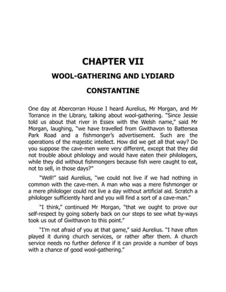 CHAPTER VII
WOOL-GATHERING AND LYDIARD
CONSTANTINE
One day at Abercorran House I heard Aurelius, Mr Morgan, and Mr
Torrance in the Library, talking about wool-gathering. “Since Jessie
told us about that river in Essex with the Welsh name,” said Mr
Morgan, laughing, “we have travelled from Gwithavon to Battersea
Park Road and a fishmonger’s advertisement. Such are the
operations of the majestic intellect. How did we get all that way? Do
you suppose the cave-men were very different, except that they did
not trouble about philology and would have eaten their philologers,
while they did without fishmongers because fish were caught to eat,
not to sell, in those days?”
“Well!” said Aurelius, “we could not live if we had nothing in
common with the cave-men. A man who was a mere fishmonger or
a mere philologer could not live a day without artificial aid. Scratch a
philologer sufficiently hard and you will find a sort of a cave-man.”
“I think,” continued Mr Morgan, “that we ought to prove our
self-respect by going soberly back on our steps to see what by-ways
took us out of Gwithavon to this point.”
“I’m not afraid of you at that game,” said Aurelius. “I have often
played it during church services, or rather after them. A church
service needs no further defence if it can provide a number of boys
with a chance of good wool-gathering.”
 
