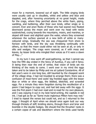 moon for a moment, towered out of sight. The little singing birds
were usually cast up in cloudlets, white and yellow and blue and
dappled, and, after hovering uncertainly at no great height, made
for the crags, where they perched above the white foam, piping,
warbling, and twittering, after their own kinds, either singly or in
concert. Ever and anon flocks of those who had soared now floated
downward across the moon and went over my head with necks
outstretched, crying towards the mountains, moors, and marshes, or
sloped still lower and alighted upon the water, where they screamed
whenever the surface yawned at a new birth of white or many-
coloured wings. Gradually the sea was chequered from shore to
horizon with birds, and the sky was throbbing continually with
others, so that the moon could either not be seen at all, or only in
slits and wedges. The crags were covered, as if with moss and
leaves, by lesser birds who mingled their voices as if it were a dawn
of May....”
In my turn I now went off wool-gathering, so that I cannot say
how the fifth day ended in the fancy of Aurelius, if you call it fancy.
It being then near the end of winter, that vision of birds set me
thinking of the nests to come. I went over in my mind the eggs
taken and to be taken by Philip and me at Lydiard Constantine. All of
last year’s were in one long box, still haunted by the cheapest scent
of the village shop. I had not troubled to arrange them; there was a
confusion of moor-hens’ and coots’ big freckled eggs with the lesser
blue or white or olive eggs, the blotted, blotched, and scrawled
eggs. For a minute they were forgotten during the recollection of a
poem I had begun to copy out, and had laid away with the eggs. It
was the first poem I had ever read and re-read for my own pleasure,
and I was copying it out in my best hand-writing, the capitals in red
ink. I had got as far as “Some mute inglorious Milton here may rest.”
I tried to repeat the verses but could not, and so I returned to the
eggs. I thought of April when we should once again butt our way
through thickets of stiff, bristling stems, through thorn and briar and
bramble in the double hedges. We should find the thrushes’ nests in
a certain copse of oak and blackthorn where the birds used hardly
 