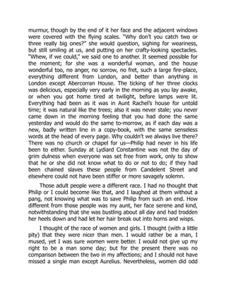 murmur, though by the end of it her face and the adjacent windows
were covered with the flying scales. “Why don’t you catch two or
three really big ones?” she would question, sighing for weariness,
but still smiling at us, and putting on her crafty-looking spectacles.
“Whew, if we could,” we said one to another. It seemed possible for
the moment; for she was a wonderful woman, and the house
wonderful too, no anger, no sorrow, no fret, such a large fire-place,
everything different from London, and better than anything in
London except Abercorran House. The ticking of her three clocks
was delicious, especially very early in the morning as you lay awake,
or when you got home tired at twilight, before lamps were lit.
Everything had been as it was in Aunt Rachel’s house for untold
time; it was natural like the trees; also it was never stale; you never
came down in the morning feeling that you had done the same
yesterday and would do the same to-morrow, as if each day was a
new, badly written line in a copy-book, with the same senseless
words at the head of every page. Why couldn’t we always live there?
There was no church or chapel for us—Philip had never in his life
been to either. Sunday at Lydiard Constantine was not the day of
grim dulness when everyone was set free from work, only to show
that he or she did not know what to do or not to do; if they had
been chained slaves these people from Candelent Street and
elsewhere could not have been stiffer or more savagely solemn.
Those adult people were a different race. I had no thought that
Philip or I could become like that, and I laughed at them without a
pang, not knowing what was to save Philip from such an end. How
different from those people was my aunt, her face serene and kind,
notwithstanding that she was bustling about all day and had trodden
her heels down and had let her hair break out into horns and wisps.
I thought of the race of women and girls. I thought (with a little
pity) that they were nicer than men. I would rather be a man, I
mused, yet I was sure women were better. I would not give up my
right to be a man some day; but for the present there was no
comparison between the two in my affections; and I should not have
missed a single man except Aurelius. Nevertheless, women did odd
 