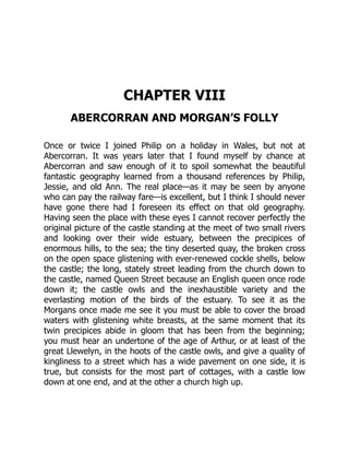 CHAPTER VIII
ABERCORRAN AND MORGAN’S FOLLY
Once or twice I joined Philip on a holiday in Wales, but not at
Abercorran. It was years later that I found myself by chance at
Abercorran and saw enough of it to spoil somewhat the beautiful
fantastic geography learned from a thousand references by Philip,
Jessie, and old Ann. The real place—as it may be seen by anyone
who can pay the railway fare—is excellent, but I think I should never
have gone there had I foreseen its effect on that old geography.
Having seen the place with these eyes I cannot recover perfectly the
original picture of the castle standing at the meet of two small rivers
and looking over their wide estuary, between the precipices of
enormous hills, to the sea; the tiny deserted quay, the broken cross
on the open space glistening with ever-renewed cockle shells, below
the castle; the long, stately street leading from the church down to
the castle, named Queen Street because an English queen once rode
down it; the castle owls and the inexhaustible variety and the
everlasting motion of the birds of the estuary. To see it as the
Morgans once made me see it you must be able to cover the broad
waters with glistening white breasts, at the same moment that its
twin precipices abide in gloom that has been from the beginning;
you must hear an undertone of the age of Arthur, or at least of the
great Llewelyn, in the hoots of the castle owls, and give a quality of
kingliness to a street which has a wide pavement on one side, it is
true, but consists for the most part of cottages, with a castle low
down at one end, and at the other a church high up.
 