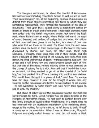 The Morgans’ old house, far above the townlet of Abercorran,
had windows commanding mountains behind as well as sea in front.
Their tales had given me, at the beginning, an idea of mountains, as
distinct from those objects resembling saw teeth by which they are
sometimes represented. They formed the foundation of my idea of
mountains. Then upon that I raised slowly a magnificent edifice by
means of books of travel and of romance. These later elements were
also added unto the Welsh mountains where Jack found the kite’s
nest, where Roland saw an eagle, where Philip had learnt the ways
of raven, buzzard, and curlew, of badger, fox, and otter. My notions
of their size had been given to me by Ann, in a story of two men
who were lost on them in the mist. For three days the men were
neither seen nor heard in their wanderings; on the fourth they were
discovered by chance, one dead, the other mad. These high
solitudes, I thought, must keep men wild in their minds, and still
more I thought so after hearing of the runaway boy from Ann’s own
parish. He lived entirely out of doors—without stealing, said Ann—for
a year and a half. Every now and then someone caught sight of him,
but that was all the news. He told nothing when he was arrested on
the charge of setting fire to a rick. Ann said that if he did this it was
an accident, but they wanted to get rid of the scandal of the “wild
boy,” so they packed him off to a training ship until he was sixteen.
“He would have thought it a piece of luck,” said Ann, “to escape
from the ship, however it was, for he thought it worse than any
weather on the mountains; and before he was sixteen he did escape
—he fell overboard by some mercy, and was never seen again on
sea or land, my children.”
But above all other tales of the mountains was the one that had
David Morgan for hero. David Morgan was the eldest brother of the
Morgans of Abercorran House. He had been to London before ever
the family thought of quitting their Welsh home; in a year’s time he
had returned with an inveterate melancholy. After remaining silent,
except to his mother, for some months, he left home to build himself
a house up in the mountains. When I was at Abercorran, Morgan’s
Folly—so everybody called it—was in ruins, but still made a black
 