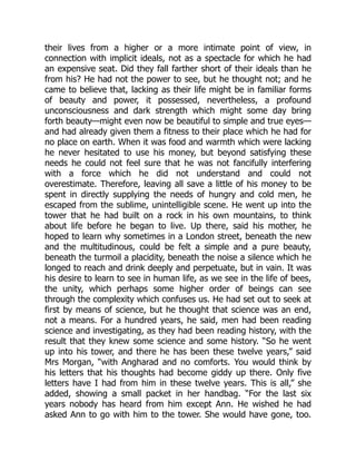 their lives from a higher or a more intimate point of view, in
connection with implicit ideals, not as a spectacle for which he had
an expensive seat. Did they fall farther short of their ideals than he
from his? He had not the power to see, but he thought not; and he
came to believe that, lacking as their life might be in familiar forms
of beauty and power, it possessed, nevertheless, a profound
unconsciousness and dark strength which might some day bring
forth beauty—might even now be beautiful to simple and true eyes—
and had already given them a fitness to their place which he had for
no place on earth. When it was food and warmth which were lacking
he never hesitated to use his money, but beyond satisfying these
needs he could not feel sure that he was not fancifully interfering
with a force which he did not understand and could not
overestimate. Therefore, leaving all save a little of his money to be
spent in directly supplying the needs of hungry and cold men, he
escaped from the sublime, unintelligible scene. He went up into the
tower that he had built on a rock in his own mountains, to think
about life before he began to live. Up there, said his mother, he
hoped to learn why sometimes in a London street, beneath the new
and the multitudinous, could be felt a simple and a pure beauty,
beneath the turmoil a placidity, beneath the noise a silence which he
longed to reach and drink deeply and perpetuate, but in vain. It was
his desire to learn to see in human life, as we see in the life of bees,
the unity, which perhaps some higher order of beings can see
through the complexity which confuses us. He had set out to seek at
first by means of science, but he thought that science was an end,
not a means. For a hundred years, he said, men had been reading
science and investigating, as they had been reading history, with the
result that they knew some science and some history. “So he went
up into his tower, and there he has been these twelve years,” said
Mrs Morgan, “with Angharad and no comforts. You would think by
his letters that his thoughts had become giddy up there. Only five
letters have I had from him in these twelve years. This is all,” she
added, showing a small packet in her handbag. “For the last six
years nobody has heard from him except Ann. He wished he had
asked Ann to go with him to the tower. She would have gone, too.
 