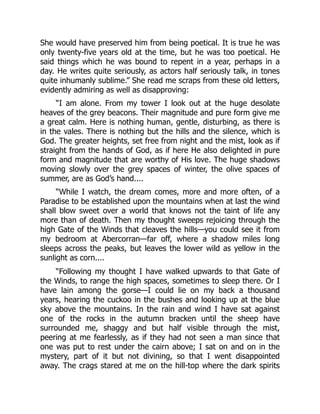 She would have preserved him from being poetical. It is true he was
only twenty-five years old at the time, but he was too poetical. He
said things which he was bound to repent in a year, perhaps in a
day. He writes quite seriously, as actors half seriously talk, in tones
quite inhumanly sublime.” She read me scraps from these old letters,
evidently admiring as well as disapproving:
“I am alone. From my tower I look out at the huge desolate
heaves of the grey beacons. Their magnitude and pure form give me
a great calm. Here is nothing human, gentle, disturbing, as there is
in the vales. There is nothing but the hills and the silence, which is
God. The greater heights, set free from night and the mist, look as if
straight from the hands of God, as if here He also delighted in pure
form and magnitude that are worthy of His love. The huge shadows
moving slowly over the grey spaces of winter, the olive spaces of
summer, are as God’s hand....
“While I watch, the dream comes, more and more often, of a
Paradise to be established upon the mountains when at last the wind
shall blow sweet over a world that knows not the taint of life any
more than of death. Then my thought sweeps rejoicing through the
high Gate of the Winds that cleaves the hills—you could see it from
my bedroom at Abercorran—far off, where a shadow miles long
sleeps across the peaks, but leaves the lower wild as yellow in the
sunlight as corn....
“Following my thought I have walked upwards to that Gate of
the Winds, to range the high spaces, sometimes to sleep there. Or I
have lain among the gorse—I could lie on my back a thousand
years, hearing the cuckoo in the bushes and looking up at the blue
sky above the mountains. In the rain and wind I have sat against
one of the rocks in the autumn bracken until the sheep have
surrounded me, shaggy and but half visible through the mist,
peering at me fearlessly, as if they had not seen a man since that
one was put to rest under the cairn above; I sat on and on in the
mystery, part of it but not divining, so that I went disappointed
away. The crags stared at me on the hill-top where the dark spirits
 