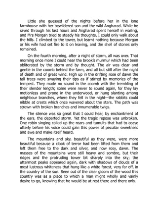 Little she guessed of the nights before her in the lone
farmhouse with her bewildered son and the wild Angharad. While he
raved through his last hours and Angharad spent herself in wailing,
and Mrs Morgan tried to steady his thoughts, I could only walk about
the hills. I climbed to the tower, but learnt nothing because Morgan
or his wife had set fire to it on leaving, and the shell of stones only
remained.
On the fourth morning, after a night of storm, all was over. That
morning once more I could hear the brook’s murmur which had been
obliterated by the storm and by thought. The air was clear and
gentle in the coomb behind the farm, and all but still after the night
of death and of great wind. High up in the drifting rose of dawn the
tall trees were swaying their tips as if stirred by memories of the
tempest. They made no sound in the coomb with the trembling of
their slender length; some were never to sound again, for they lay
motionless and prone in the underwood, or hung slanting among
neighbour branches, where they fell in the night—the rabbits could
nibble at crests which once wavered about the stars. The path was
strewn with broken branches and innumerable twigs.
The silence was so great that I could hear, by enchantment of
the ears, the departed storm. Yet the tragic repose was unbroken.
One robin singing called up the roars and tumults that had to cease
utterly before his voice could gain this power of peculiar sweetness
and awe and make itself heard.
The mountains and sky, beautiful as they were, were more
beautiful because a cloak of terror had been lifted from them and
left them free to the dark and silver, and now rosy, dawn. The
masses of the mountains were still heavy and sombre, but their
ridges and the protruding tower bit sharply into the sky; the
uttermost peaks appeared again, dark with shadows of clouds of a
most lustrous whiteness that hung like a white forest, very far off, in
the country of the sun. Seen out of the clear gloom of the wood this
country was as a place to which a man might wholly and vainly
desire to go, knowing that he would be at rest there and there only.
 
