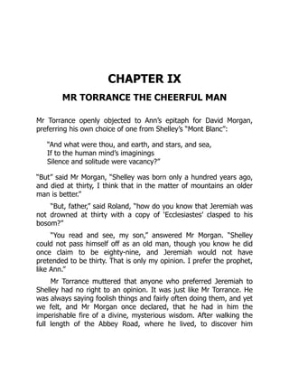 CHAPTER IX
MR TORRANCE THE CHEERFUL MAN
Mr Torrance openly objected to Ann’s epitaph for David Morgan,
preferring his own choice of one from Shelley’s “Mont Blanc”:
“And what were thou, and earth, and stars, and sea,
If to the human mind’s imaginings
Silence and solitude were vacancy?”
“But” said Mr Morgan, “Shelley was born only a hundred years ago,
and died at thirty, I think that in the matter of mountains an older
man is better.”
“But, father,” said Roland, “how do you know that Jeremiah was
not drowned at thirty with a copy of ‘Ecclesiastes’ clasped to his
bosom?”
“You read and see, my son,” answered Mr Morgan. “Shelley
could not pass himself off as an old man, though you know he did
once claim to be eighty-nine, and Jeremiah would not have
pretended to be thirty. That is only my opinion. I prefer the prophet,
like Ann.”
Mr Torrance muttered that anyone who preferred Jeremiah to
Shelley had no right to an opinion. It was just like Mr Torrance. He
was always saying foolish things and fairly often doing them, and yet
we felt, and Mr Morgan once declared, that he had in him the
imperishable fire of a divine, mysterious wisdom. After walking the
full length of the Abbey Road, where he lived, to discover him
 