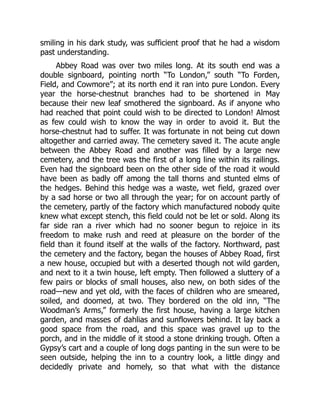 smiling in his dark study, was sufficient proof that he had a wisdom
past understanding.
Abbey Road was over two miles long. At its south end was a
double signboard, pointing north “To London,” south “To Forden,
Field, and Cowmore”; at its north end it ran into pure London. Every
year the horse-chestnut branches had to be shortened in May
because their new leaf smothered the signboard. As if anyone who
had reached that point could wish to be directed to London! Almost
as few could wish to know the way in order to avoid it. But the
horse-chestnut had to suffer. It was fortunate in not being cut down
altogether and carried away. The cemetery saved it. The acute angle
between the Abbey Road and another was filled by a large new
cemetery, and the tree was the first of a long line within its railings.
Even had the signboard been on the other side of the road it would
have been as badly off among the tall thorns and stunted elms of
the hedges. Behind this hedge was a waste, wet field, grazed over
by a sad horse or two all through the year; for on account partly of
the cemetery, partly of the factory which manufactured nobody quite
knew what except stench, this field could not be let or sold. Along its
far side ran a river which had no sooner begun to rejoice in its
freedom to make rush and reed at pleasure on the border of the
field than it found itself at the walls of the factory. Northward, past
the cemetery and the factory, began the houses of Abbey Road, first
a new house, occupied but with a deserted though not wild garden,
and next to it a twin house, left empty. Then followed a sluttery of a
few pairs or blocks of small houses, also new, on both sides of the
road—new and yet old, with the faces of children who are smeared,
soiled, and doomed, at two. They bordered on the old inn, “The
Woodman’s Arms,” formerly the first house, having a large kitchen
garden, and masses of dahlias and sunflowers behind. It lay back a
good space from the road, and this space was gravel up to the
porch, and in the middle of it stood a stone drinking trough. Often a
Gypsy’s cart and a couple of long dogs panting in the sun were to be
seen outside, helping the inn to a country look, a little dingy and
decidedly private and homely, so that what with the distance
 
