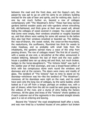 between the road and the front door, and the Gypsy’s cart, the
passer-by was apt to go on until he came to an ordinary building
erected for the sale of beer and spirits, and for nothing else. Such a
one lay not much further on, beyond a row of cottages
contemporary with “The Woodman’s Arms.” These had long narrow
gardens behind wooden posts and rails—gardens where everything
tall, old-fashioned, and thick grew at their own sweet will, almost
hiding the cottages of wood covered in creeper. You could just see
that some were empty, their windows smashed or roughly boarded
up, and that others were waiting for some old woman to die before
they also had their windows smashed or boarded up. The dahlias,
the rose-of-Sharon, the sweet rocket, the snow-on-the-mountains,
the nasturtiums, the sunflowers, flourished too thick for weeds to
make headway, and so probably with small help from the
inhabitants, the gardens earned many a wave of the whip from
passing drivers. The row of cottages meant “the first bit of country,”
with a sweep at one end, a rat-catcher at the other, announced in
modest lettering. Between the last of them and the new public-
house a puddled lane ran up along old and thick, but much broken,
hedges to the horse-slaughterer’s. “The Victoria Hotel” was built in
the Jubilee year of that sovereign, and was a broad-faced edifice of
brick with too conspicuous stone work round the windows and
doorways and at the corners. The doors were many and mostly of
glass. The landlord of “The Victoria” had no time to stand on his
doorstep—whichever was his—like the landlord of “The Woodman”;
moreover, all his doorsteps were right on the road, and he could
have seen only the long row of cottages, by the same builder, which
looked as if cut off from a longer, perhaps an endless row, with a
pair of shears; while from the old inn could be seen grass sloping to
the willows of the river, and a clump of elms hiding the factory
chimneys. All the glass and brass of the “Victoria” shone spotless as
if each customer out of the regiments in the crowded straight streets
gave it a rub on entering and leaving.
Beyond the “Victoria” the road straightened itself after a twist,
and was now lined by a hundred houses of one pattern but broken
 