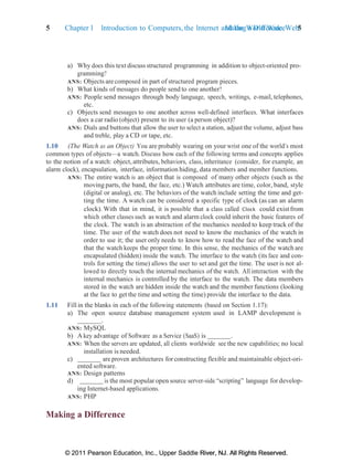 © 2011 Pearson Education, Inc., Upper Saddle River, NJ. All Rights Reserved.
© 2011 Pearson Education, Inc., Upper Saddle River, NJ. All Rights Reserved.
Making a Difference 5
5 Chapter 1 Introduction to Computers, the Internet and the World Wide Web:
a) Why does this text discuss structured programming in addition to object-oriented pro-
gramming?
ANS: Objects are composed in part of structured program pieces.
b) What kinds of messages do people send to one another?
ANS: People send messages through body language, speech, writings, e-mail, telephones,
etc.
c) Objects send messages to one another across well-defined interfaces. What interfaces
does a car radio (object) present to its user (a person object)?
ANS: Dials and buttons that allow the user to select a station, adjust the volume, adjust bass
and treble, play a CD or tape, etc.
1.10 (The Watch as an Object) You are probably wearing on your wrist one of the world’s most
common types of objects—a watch. Discuss how each of the following terms and concepts applies
to the notion of a watch: object, attributes, behaviors, class, inheritance (consider, for example, an
alarm clock), encapsulation, interface, information hiding, data members and member functions.
ANS: The entire watch is an object that is composed of many other objects (such as the
moving parts, the band, the face, etc.) Watch attributes are time, color, band, style
(digital or analog), etc. The behaviors of the watch include setting the time and get-
ting the time. A watch can be considered a specific type of clock (as can an alarm
clock). With that in mind, it is possible that a class called Clock could exist from
which other classes such as watch and alarm clock could inherit the basic features of
the clock. The watch is an abstraction of the mechanics needed to keep track of the
time. The user of the watch does not need to know the mechanics of the watch in
order to use it; the user only needs to know how to read the face of the watch and
that the watch keeps the proper time. In this sense, the mechanics of the watch are
encapsulated (hidden) inside the watch. The interface to the watch (its face and con-
trols for setting the time) allows the user to set and get the time. The user is not al-
lowed to directly touch the internal mechanics of the watch. All interaction with the
internal mechanics is controlled by the interface to the watch. The data members
stored in the watch are hidden inside the watch and the member functions (looking
at the face to get the time and setting the time) provide the interface to the data.
1.11 Fill in the blanks in each of the following statements (based on Section 1.17):
a) The open source database management system used in LAMP development is
.
ANS: MySQL
b) A key advantage of Software as a Service (SaaS) is .
ANS: When the servers are updated, all clients worldwide see the new capabilities; no local
installation is needed.
c) are proven architectures forconstructing flexible and maintainable object-ori-
ented software.
ANS: Design patterns
d) is the most popular open source server-side “scripting” language for develop-
ing Internet-based applications.
ANS: PHP
Making a Difference
 