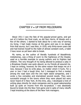 ────────────────
CHAPTER V ◆ UP FROM MELODRAMA
────────────────
About 1911 I saw the fate of the popular-priced game, and got
out of it before the final crash, as did Sam Harris, Al Woods and a
few of the others. I started to look about for a new way of earning
my living. I had made money at the game and was in no danger
from that source, but I was then, in 1910, only thirty-seven years old
and had trained myself to the habit of almost constant work, a habit
I have never as yet been able to break.
My name, as the author of literally hundreds of bloodthirsty
melodramas, was a thing of scorn to the highbrows of the theater,
used as a horrible example to young authors and to frighten bad
children. The very thought of my being allowed to produce a play in
a Broadway theater was quite absurd, as my friends all assured me.
I kept on writing, however, for the same reason that keeps me at it
now, because I love to write plays, no matter whom it hurts. For a
year or two I had a tough time, but I managed to find a market
among the road stars and the one night stand companies, and I
wrote a few comedies and dramatized several novels. They were
successful enough in the towns where they were played but were
never heard of in New York. At this time, also, I developed a trick of
writing plays directly for stock companies and by good salesmanship
built up quite an income from this by-product. I was absolutely
bound to break into the New York game and in spite of many rebuffs
I kept knocking at the doors of the New York managers.
 