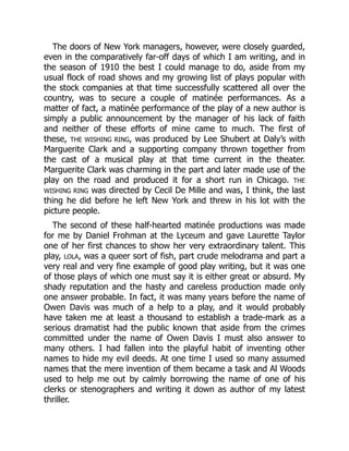 The doors of New York managers, however, were closely guarded,
even in the comparatively far-off days of which I am writing, and in
the season of 1910 the best I could manage to do, aside from my
usual flock of road shows and my growing list of plays popular with
the stock companies at that time successfully scattered all over the
country, was to secure a couple of matinée performances. As a
matter of fact, a matinée performance of the play of a new author is
simply a public announcement by the manager of his lack of faith
and neither of these efforts of mine came to much. The first of
these, THE WISHING RING, was produced by Lee Shubert at Daly’s with
Marguerite Clark and a supporting company thrown together from
the cast of a musical play at that time current in the theater.
Marguerite Clark was charming in the part and later made use of the
play on the road and produced it for a short run in Chicago. THE
WISHING RING was directed by Cecil De Mille and was, I think, the last
thing he did before he left New York and threw in his lot with the
picture people.
The second of these half-hearted matinée productions was made
for me by Daniel Frohman at the Lyceum and gave Laurette Taylor
one of her first chances to show her very extraordinary talent. This
play, LOLA, was a queer sort of fish, part crude melodrama and part a
very real and very fine example of good play writing, but it was one
of those plays of which one must say it is either great or absurd. My
shady reputation and the hasty and careless production made only
one answer probable. In fact, it was many years before the name of
Owen Davis was much of a help to a play, and it would probably
have taken me at least a thousand to establish a trade-mark as a
serious dramatist had the public known that aside from the crimes
committed under the name of Owen Davis I must also answer to
many others. I had fallen into the playful habit of inventing other
names to hide my evil deeds. At one time I used so many assumed
names that the mere invention of them became a task and Al Woods
used to help me out by calmly borrowing the name of one of his
clerks or stenographers and writing it down as author of my latest
thriller.
 