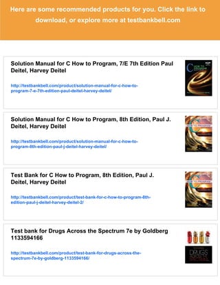 Here are some recommended products for you. Click the link to
download, or explore more at testbankbell.com
Solution Manual for C How to Program, 7/E 7th Edition Paul
Deitel, Harvey Deitel
http://testbankbell.com/product/solution-manual-for-c-how-to-
program-7-e-7th-edition-paul-deitel-harvey-deitel/
Solution Manual for C How to Program, 8th Edition, Paul J.
Deitel, Harvey Deitel
http://testbankbell.com/product/solution-manual-for-c-how-to-
program-8th-edition-paul-j-deitel-harvey-deitel/
Test Bank for C How to Program, 8th Edition, Paul J.
Deitel, Harvey Deitel
http://testbankbell.com/product/test-bank-for-c-how-to-program-8th-
edition-paul-j-deitel-harvey-deitel-2/
Test bank for Drugs Across the Spectrum 7e by Goldberg
1133594166
http://testbankbell.com/product/test-bank-for-drugs-across-the-
spectrum-7e-by-goldberg-1133594166/
 