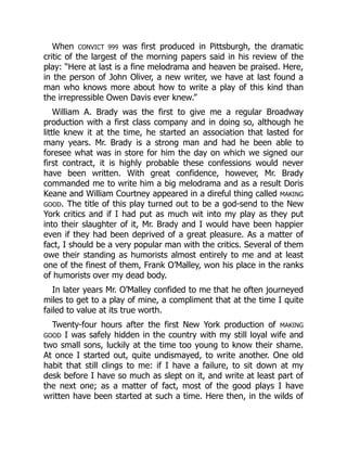 When CONVICT 999 was first produced in Pittsburgh, the dramatic
critic of the largest of the morning papers said in his review of the
play: “Here at last is a fine melodrama and heaven be praised. Here,
in the person of John Oliver, a new writer, we have at last found a
man who knows more about how to write a play of this kind than
the irrepressible Owen Davis ever knew.”
William A. Brady was the first to give me a regular Broadway
production with a first class company and in doing so, although he
little knew it at the time, he started an association that lasted for
many years. Mr. Brady is a strong man and had he been able to
foresee what was in store for him the day on which we signed our
first contract, it is highly probable these confessions would never
have been written. With great confidence, however, Mr. Brady
commanded me to write him a big melodrama and as a result Doris
Keane and William Courtney appeared in a direful thing called MAKING
GOOD. The title of this play turned out to be a god-send to the New
York critics and if I had put as much wit into my play as they put
into their slaughter of it, Mr. Brady and I would have been happier
even if they had been deprived of a great pleasure. As a matter of
fact, I should be a very popular man with the critics. Several of them
owe their standing as humorists almost entirely to me and at least
one of the finest of them, Frank O’Malley, won his place in the ranks
of humorists over my dead body.
In later years Mr. O’Malley confided to me that he often journeyed
miles to get to a play of mine, a compliment that at the time I quite
failed to value at its true worth.
Twenty-four hours after the first New York production of MAKING
GOOD I was safely hidden in the country with my still loyal wife and
two small sons, luckily at the time too young to know their shame.
At once I started out, quite undismayed, to write another. One old
habit that still clings to me: if I have a failure, to sit down at my
desk before I have so much as slept on it, and write at least part of
the next one; as a matter of fact, most of the good plays I have
written have been started at such a time. Here then, in the wilds of
 