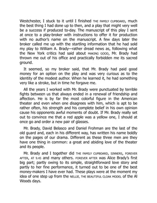 Westchester, I stuck to it until I finished THE FAMILY CUPBOARD, much
the best thing I had done up to then, and a play that might very well
be a success if produced to-day. The manuscript of this play I sent
at once to a play-broker with instructions to offer it for production
with no author’s name on the manuscript. A few days later the
broker called me up with the startling information that he had sold
my play to William A. Brady—rather dread news as, following what
the New York critics had said about MAKING GOOD, Mr. Brady had
thrown me out of his office and practically forbidden me its sacred
ground.
It seemed, so my broker said, that Mr. Brady had paid good
money for an option on the play and was very curious as to the
identity of the modest author. When he learned it, he had something
very like a stroke, but in time he forgave me.
All the years I worked with Mr. Brady were punctuated by terrible
fights between us that always ended in a renewal of friendship and
affection. He is by far the most colorful figure in the American
theater and even when one disagrees with him, which is apt to be
rather often, his strength and his complete belief in his own opinion
cause his opponents awful moments of doubt. If Mr. Brady really set
out to convince me that a red apple was a yellow one, I should at
once go and order a new pair of glasses.
Mr. Brady, David Belasco and Daniel Frohman are the last of the
old guard and, each in his different way, has written his name boldly
on the pages of our drama. Different as these three men are they
have one thing in common: a great and abiding love of the theater
and its people.
Mr. Brady and I together did THE FAMILY CUPBOARD, SINNERS, FOREVER
AFTER, AT 9.45 and many others. FOREVER AFTER was Alice Brady’s first
big part; partly owing to its simple, straightforward love story and
partly to her fine performance, it turned out to be one of the best
money-makers I have ever had. These plays were at the moment my
idea of one step up from the NELLIE, THE BEAUTIFUL CLOAK MODEL of the Al
Woods days.
 