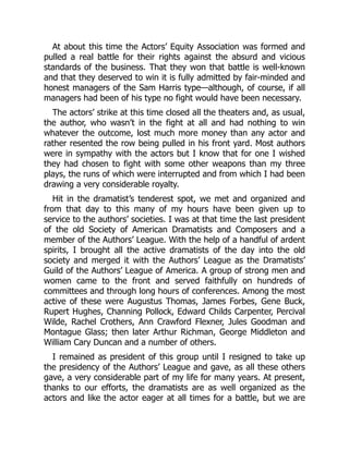 At about this time the Actors’ Equity Association was formed and
pulled a real battle for their rights against the absurd and vicious
standards of the business. That they won that battle is well-known
and that they deserved to win it is fully admitted by fair-minded and
honest managers of the Sam Harris type—although, of course, if all
managers had been of his type no fight would have been necessary.
The actors’ strike at this time closed all the theaters and, as usual,
the author, who wasn’t in the fight at all and had nothing to win
whatever the outcome, lost much more money than any actor and
rather resented the row being pulled in his front yard. Most authors
were in sympathy with the actors but I know that for one I wished
they had chosen to fight with some other weapons than my three
plays, the runs of which were interrupted and from which I had been
drawing a very considerable royalty.
Hit in the dramatist’s tenderest spot, we met and organized and
from that day to this many of my hours have been given up to
service to the authors’ societies. I was at that time the last president
of the old Society of American Dramatists and Composers and a
member of the Authors’ League. With the help of a handful of ardent
spirits, I brought all the active dramatists of the day into the old
society and merged it with the Authors’ League as the Dramatists’
Guild of the Authors’ League of America. A group of strong men and
women came to the front and served faithfully on hundreds of
committees and through long hours of conferences. Among the most
active of these were Augustus Thomas, James Forbes, Gene Buck,
Rupert Hughes, Channing Pollock, Edward Childs Carpenter, Percival
Wilde, Rachel Crothers, Ann Crawford Flexner, Jules Goodman and
Montague Glass; then later Arthur Richman, George Middleton and
William Cary Duncan and a number of others.
I remained as president of this group until I resigned to take up
the presidency of the Authors’ League and gave, as all these others
gave, a very considerable part of my life for many years. At present,
thanks to our efforts, the dramatists are as well organized as the
actors and like the actor eager at all times for a battle, but we are
 