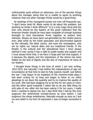 unfortunately quite without an adversary, one of the peculiar things
about the manager being that he is unable to agree to anything
whatever that any other manager thinks would be a good thing.
At meetings of the managerial society one man will frequently say:
“I don’t know what Mr. Blank wants to do about this problem, but
anything he thinks I think different.” It is a truly tragic thing that the
men who should be the leaders of the great institution that the
American theater should be have been incapable of enough business
foresight to bind themselves firmly together to protect their
interests. Always we have been out-generaled by the motion picture
men, bled white by the ticket speculator and discriminated against
by the railroads, the labor unions, and even the newspapers, who
are by rights our natural allies and our traditional friends. If the
theater is the cultural and the educational force I have always
claimed it was, surely it has a right to public loyalty and support and
I must always think that, if we have in large part lost that support, it
is because the dignity and the importance of the drama has been
hidden by the lack of dignity and the lack of importance of many of
our leaders.
I thought these things in the time of which I am now writing,
1912-1913, but naturally I had neither the independence of age nor
circumstance at that time to dare to fully express myself. Just before
the war I had begun to be impatient of the machine-made plays I
had been writing for so long and began to listen to my wife’s
pleadings to cut down the quantity and try to improve the quality of
my work. She had been begging me to do this for ten years or more,
and like other good husbands I rather like to do any little thing my
wife asks of me—after she has been asking it for ten years. I really
think I wanted to please her, but I also think that I had by this time
outgrown the sentimental comedy-drama as once before I had
outgrown the cheap melodramas. Naturally enough as soon as I lost
my own belief in my form of expression I was no longer successful in
it.
 