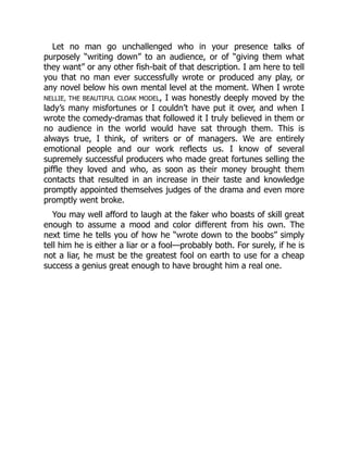 Let no man go unchallenged who in your presence talks of
purposely “writing down” to an audience, or of “giving them what
they want” or any other fish-bait of that description. I am here to tell
you that no man ever successfully wrote or produced any play, or
any novel below his own mental level at the moment. When I wrote
NELLIE, THE BEAUTIFUL CLOAK MODEL, I was honestly deeply moved by the
lady’s many misfortunes or I couldn’t have put it over, and when I
wrote the comedy-dramas that followed it I truly believed in them or
no audience in the world would have sat through them. This is
always true, I think, of writers or of managers. We are entirely
emotional people and our work reflects us. I know of several
supremely successful producers who made great fortunes selling the
piffle they loved and who, as soon as their money brought them
contacts that resulted in an increase in their taste and knowledge
promptly appointed themselves judges of the drama and even more
promptly went broke.
You may well afford to laugh at the faker who boasts of skill great
enough to assume a mood and color different from his own. The
next time he tells you of how he “wrote down to the boobs” simply
tell him he is either a liar or a fool—probably both. For surely, if he is
not a liar, he must be the greatest fool on earth to use for a cheap
success a genius great enough to have brought him a real one.
 