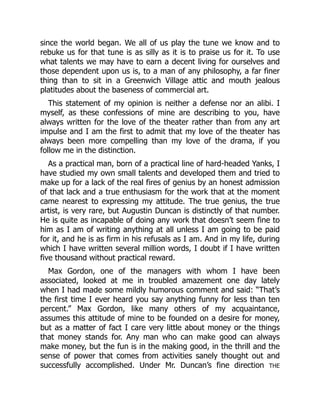 since the world began. We all of us play the tune we know and to
rebuke us for that tune is as silly as it is to praise us for it. To use
what talents we may have to earn a decent living for ourselves and
those dependent upon us is, to a man of any philosophy, a far finer
thing than to sit in a Greenwich Village attic and mouth jealous
platitudes about the baseness of commercial art.
This statement of my opinion is neither a defense nor an alibi. I
myself, as these confessions of mine are describing to you, have
always written for the love of the theater rather than from any art
impulse and I am the first to admit that my love of the theater has
always been more compelling than my love of the drama, if you
follow me in the distinction.
As a practical man, born of a practical line of hard-headed Yanks, I
have studied my own small talents and developed them and tried to
make up for a lack of the real fires of genius by an honest admission
of that lack and a true enthusiasm for the work that at the moment
came nearest to expressing my attitude. The true genius, the true
artist, is very rare, but Augustin Duncan is distinctly of that number.
He is quite as incapable of doing any work that doesn’t seem fine to
him as I am of writing anything at all unless I am going to be paid
for it, and he is as firm in his refusals as I am. And in my life, during
which I have written several million words, I doubt if I have written
five thousand without practical reward.
Max Gordon, one of the managers with whom I have been
associated, looked at me in troubled amazement one day lately
when I had made some mildly humorous comment and said: “That’s
the first time I ever heard you say anything funny for less than ten
percent.” Max Gordon, like many others of my acquaintance,
assumes this attitude of mine to be founded on a desire for money,
but as a matter of fact I care very little about money or the things
that money stands for. Any man who can make good can always
make money, but the fun is in the making good, in the thrill and the
sense of power that comes from activities sanely thought out and
successfully accomplished. Under Mr. Duncan’s fine direction THE
 