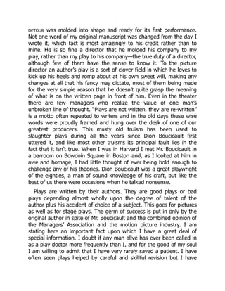 DETOUR was molded into shape and ready for its first performance.
Not one word of my original manuscript was changed from the day I
wrote it, which fact is most amazingly to his credit rather than to
mine. He is so fine a director that he molded his company to my
play, rather than my play to his company—the true duty of a director,
although few of them have the sense to know it. To the picture
director an author’s play is a sort of clover field in which he loves to
kick up his heels and romp about at his own sweet will, making any
changes at all that his fancy may dictate, most of them being made
for the very simple reason that he doesn’t quite grasp the meaning
of what is on the written page in front of him. Even in the theater
there are few managers who realize the value of one man’s
unbroken line of thought. “Plays are not written, they are re-written”
is a motto often repeated to writers and in the old days these wise
words were proudly framed and hung over the desk of one of our
greatest producers. This musty old truism has been used to
slaughter plays during all the years since Dion Boucicault first
uttered it, and like most other truisms its principal fault lies in the
fact that it isn’t true. When I was in Harvard I met Mr. Boucicault in
a barroom on Bowdoin Square in Boston and, as I looked at him in
awe and homage, I had little thought of ever being bold enough to
challenge any of his theories. Dion Boucicault was a great playwright
of the eighties, a man of sound knowledge of his craft, but like the
best of us there were occasions when he talked nonsense.
Plays are written by their authors. They are good plays or bad
plays depending almost wholly upon the degree of talent of the
author plus his accident of choice of a subject. This goes for pictures
as well as for stage plays. The germ of success is put in only by the
original author in spite of Mr. Boucicault and the combined opinion of
the Managers’ Association and the motion picture industry. I am
stating here an important fact upon which I have a great deal of
special information. I doubt if any man alive has ever been called in
as a play doctor more frequently than I, and for the good of my soul
I am willing to admit that I have very rarely saved a patient. I have
often seen plays helped by careful and skillful revision but I have
 