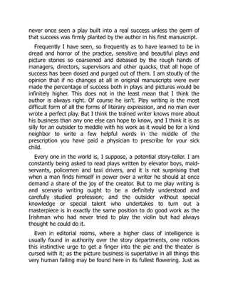 never once seen a play built into a real success unless the germ of
that success was firmly planted by the author in his first manuscript.
Frequently I have seen, so frequently as to have learned to be in
dread and horror of the practice, sensitive and beautiful plays and
picture stories so coarsened and debased by the rough hands of
managers, directors, supervisors and other quacks, that all hope of
success has been dosed and purged out of them. I am stoutly of the
opinion that if no changes at all in original manuscripts were ever
made the percentage of success both in plays and pictures would be
infinitely higher. This does not in the least mean that I think the
author is always right. Of course he isn’t. Play writing is the most
difficult form of all the forms of literary expression, and no man ever
wrote a perfect play. But I think the trained writer knows more about
his business than any one else can hope to know, and I think it is as
silly for an outsider to meddle with his work as it would be for a kind
neighbor to write a few helpful words in the middle of the
prescription you have paid a physician to prescribe for your sick
child.
Every one in the world is, I suppose, a potential story-teller. I am
constantly being asked to read plays written by elevator boys, maid-
servants, policemen and taxi drivers, and it is not surprising that
when a man finds himself in power over a writer he should at once
demand a share of the joy of the creator. But to me play writing is
and scenario writing ought to be a definitely understood and
carefully studied profession; and the outsider without special
knowledge or special talent who undertakes to turn out a
masterpiece is in exactly the same position to do good work as the
Irishman who had never tried to play the violin but had always
thought he could do it.
Even in editorial rooms, where a higher class of intelligence is
usually found in authority over the story departments, one notices
this instinctive urge to get a finger into the pie and the theater is
cursed with it; as the picture business is superlative in all things this
very human failing may be found here in its fullest flowering. Just as
 