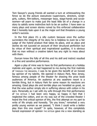 Tom Sawyer’s young friends all wanted a turn at whitewashing the
fence so do the picture executives—supervisors, directors, script-
girls, cutters, film-editors, messenger boys, stage-hands and scrub-
women—all yearn to make just the least little bit of a change in a
story to satisfy some instinctive lech to be an author. I have seen so
many plays and screen stories ruined by this enforced collaboration
that I honestly look upon it as the major evil that threatens a young
writer’s success.
In the first place it’s a silly custom because once the author
surrenders the integrity of his story he is helpless to even be a fair
judge of the hybrid product that takes its place, and as plays and
stories do not succeed on account of their structural perfection but
by virtue of their spiritual and inspirational qualities, it is obvious
that no man without a creative talent has any right to mess about
with them.
Duncan knew the folly of all this and his skill and instinct resulted
in a fine and sensitive performance.
Again a play of mine was to have its first performance at a holiday
matinée and again, as had happened to me during the first matinée
of THROUGH THE BREAKERS, I was to be given the benefit of an honest
lay opinion of my talents. We opened in Asbury Park, New Jersey,
famous among people of the theater for drawing the prize boob
audiences of America. An audience at any seashore resort is a
terrible thing, but in Asbury Park for some reason its reactions are
amazing. Good plays die and terrible plays are heralded as great, so
that the wise author simply sits in suffering silence with cotton in his
ears. Personally as I sat with my wife through this first performance
of THE DETOUR I had been very happy, so happy in fact that I
neglected the cotton, and on my way out of the crowded theater I
heard the first critical opinion of this, the first attempt on my part to
write of life simply and honestly. “Do you know,” remarked a very
pretty young woman as we passed, “I think I could write a better
play than this one myself.” In spite, however, of this completely
honest expression of opinion THE DETOUR gave me a new standing as
 
