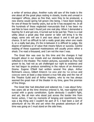 a writer of serious plays. Another rusty old saw of the trade is the
one about all the great plays resting in closets, trunks and unread in
managers’ offices, plays so fine that, were they to be produced, a
new drama would spring full grown into being. I have been looking
for one of those for twenty years, but so far it has escaped me. In all
the hundreds of these neglected manuscripts that it has been my
sad fate to have read I found just one real play. When I demanded a
hearing for it and got one, it turned out to be just fair. There is a real
utility about a great play that sooner or later will bring it to the
stage; some one will see it and rave about it and it will get its
chance. It isn’t so difficult to tell a really great play when one reads
it, or a really bad play, it’s the in-between it is difficult to judge, the
degree of badness or of value that means failure or success. Careful
reading of these supposed masterpieces will usually prove rather a
shock. I’ve read a thousand, and I am not the man I was.
The Great War was over by this time and the changes it had
brought about in our moods and our standards was being sharply
reflected in the theater. The motion pictures, successful as they had
grown to be, had not as yet challenged our right to existence and
we had begun to produce something in the nature of an American
Drama. Eugene O’Neill had written several fine plays. Arthur
Richman’s AMBUSH, Gilbert Emery’s THE HERO and my THE DETOUR and
ICEBOUND were at least a step toward a true folk play and the rise of
the Theatre Guild and of Arthur Hopkins, who to me has always
seemed the great man of the theater in my time, gave fine promise
of fine things.
The Great War had disturbed and sobered me. I was about forty-
two years old at the time America entered it, fat, near-sighted and
cursed with a gouty constitution. Quite obviously I couldn’t fight,
and yet, like all men who stood just across the border line from
heroic action, I had my moments of longing and resentment; here
was a big thing and I couldn’t be part of it. I had been a sort of
adventurer all my life and yet when the greatest adventure of all
time was going on I must stand on the side lines.
 