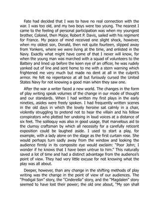 Fate had decided that I was to have no real connection with the
war. I was too old, and my two boys were too young. The nearest I
came to the feeling of personal participation was when my youngest
brother, Colonel, then Major, Robert P. Davis, sailed with his regiment
for France. My peace of mind received one slight shock, however,
when my oldest son, Donald, then not quite fourteen, slipped away
from Yonkers, where we were living at the time, and enlisted in the
Navy. Exactly what might have come of that I never will know, for
when the young man was marched with a squad of volunteers to the
Battery and lined up before the keen eye of an officer, he was rudely
yanked out of line and sent home to me with a stern warning which
frightened me very much but made no dent at all in the culprit’s
armor. He felt no repentance at all but furiously cursed the United
States Navy for not knowing a good man when they saw one.
After the war a writer faced a new world. The changes in the form
of play writing speak volumes of the change in our mode of thought
and our standards. When I had written my first plays in the early
nineties, asides were freely spoken. I had frequently written scenes
in the old days in which the lovely heroine sat calmly in a chair,
violently struggling to pretend not to hear the villain and his fellow
conspirators who plotted her undoing in loud voices at a distance of
six feet. The soliloquy was also in good usage, that marvelous aid to
the clumsy craftsman by which all necessity for a carefully reticent
exposition could be laughed aside. I used to start a play, for
example, with a lady alone on the stage as the first curtain rose. She
would perhaps turn sadly away from the window and looking the
audience firmly in its composite eye would exclaim: “Poor John; I
wonder if he knows that I have been untrue to him.” This naturally
saved a lot of time and had a distinct advantage from the audience’s
point of view. They had very little excuse for not knowing what the
play was all about.
Deeper, however, than any change in the shifting methods of play
writing was the change in the point of view of our audiences. The
“Prodigal Son” story, the “Cinderella” story, and the “Magdalen” story
seemed to have lost their power; the old one about, “My son shall
 
