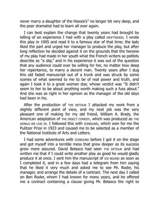 never marry a daughter of the Hoosis’s” no longer bit very deep, and
the poor dramatist had to learn all over again.
I can best explain the change that twenty years had brought by
telling of an experience I had with a play called DRIFTWOOD. I wrote
this play in 1905 and read it to a famous star of that time; the lady
liked the part and urged her manager to produce the play, but after
long reflection he decided against it on the grounds that the heroine
of my play had made in her youth what the French writers so politely
describe as “a slip,” and in his experience it was out of the question
that any audience could ever be willing for her, no matter how deep
her repentance, to marry a decent man. Twenty years after I dug
this old faded manuscript out of a trunk and was struck by some
scenes of what seemed to me to be of real power and truth, and
again I took it to a great woman star, whose verdict was “It didn’t
seem to her to be about anything worth making such a fuss about.”
And she was as right in her opinion as the manager of the old days
had been in his.
After the production of THE DETOUR I attacked my work from a
slightly different point of view, and my next job was the very
pleasant one of making for my old friend, William A. Brady, the
American adaptation of THE INSECT COMEDY, which was produced as THE
WORLD WE LIVE IN. I followed this with ICEBOUND, which won for me the
Pulitzer Prize in 1923 and caused me to be selected as a member of
the National Institute of Arts and Letters.
I had some adventures with ICEBOUND before I got it on the stage
and got myself into a terrible mess that grew deeper as its success
grew more assured. David Belasco had seen THE DETOUR and had
written me that if I could write another play as good he would gladly
produce it at once. I sent him the manuscript of ICE BOUND as soon as
I completed it, and in a few days had a telegram from him saying
that he liked it very much and asked me to see Mr. Roder, his
manager, and arrange the details of a contract. The next day I called
on Ben Roder, whom I had known for many years, and he offered
me a contract containing a clause giving Mr. Belasco the right to
 