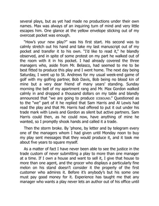 several plays, but as yet had made no productions under their own
names. Max was always of an inquiring turn of mind and very little
escapes him. One glance at the yellow envelope sticking out of my
overcoat pocket was enough.
“How’s your new play?” was his first start. His second was to
calmly stretch out his hand and take my last manuscript out of my
pocket and transfer it to his own. “I’d like to read it,” he blandly
observed, and in spite of some protest on my part he walked out of
the room with it in his pocket. I had already covered the three
managers who, aside from Mr. Belasco, had seemed to me to be
best fitted to produce this play and I went home. The next day being
Saturday, I went up to St. Andrews for my usual week-end game of
golf with my golfing partner, Bob Davis, Bob being no blood kin of
mine but a very dear friend of many years’ standing. Sunday
morning the bell of my apartment rang and Mr. Max Gordon walked
calmly in and dropped a thousand dollars on my table and blandly
announced that “we are going to produce ICEBOUND.” Questioned as
to the “we” part of it he replied that Sam Harris and Al Lewis had
read the play and that Mr. Harris had offered to put it out under his
trade mark with Lewis and Gordon as silent but active partners. Sam
Harris could then, as he could now, have anything of mine he
wanted, so I promptly shook hands and called it a trade.
Then the storm broke. By ‘phone, by letter and by telegram every
one of the managers whom I had given until Monday noon to buy
my play sent messages that they would produce it, and it took me
about five years to square myself.
As a matter of fact I have never been able to see the justice in the
trade custom of never submitting a play to more than one manager
at a time. If I own a house and want to sell it, I give that house to
more than one agent, and the grocer who displays a particularly fine
melon on his stand doesn’t consider it the property of the first
customer who admires it. Before it’s anybody’s but his some one
must pay good money for it. Experience has taught me that any
manager who wants a play never lets an author out of his office until
 