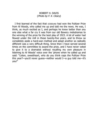ROBERT H. DAVIS
(Photo by F. X. Cleary)
I first learned of the fact that ICEBOUND had won the Pulitzer Prize
from Al Woods, who called me up and told me the news. He was, I
think, as much excited as I, and perhaps he knew better than any
one else what a far cry it was from our old Bowery melodramas to
the winning of the prize for the best play of 1923. A lot of water had
flowed under the mill in those twenty-five years, and to throw so
completely aside a hard-won method and adopt another so radically
different was a very difficult thing. Since then I have served several
times on the committee to award the prize, and I have never voted
to give it to a dramatist without recalling my own pleasure in
listening to Al Woods’ voice over the ‘phone when he called up and
said: “Listen, sweetheart, who do you think cops the Pulitzer Prize
this year?—you’d never guess—neither would I—a guy told me—it’s
you!”
 