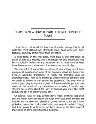 ────────────────
CHAPTER VI ◆ HOW TO WRITE THREE HUNDRED
PLAYS
────────────────
I love farce, but of all the forms of dramatic writing it is by all
odds the most difficult and demands more hard work and more
technical dexterity of the writer than any other.
A good farce, in the first place, must have a plot that could as
easily be told as a tragedy, and a character not only essentially true
but completely familiar to any audience; and it must have at least
three times as much situation in it as any other type of play.
We hear a lot of late of the technique of play writing, and I have
grown a bit impatient of some of the dogmatic drivel laid before the
eyes of would-be dramatists. In reality the dramatist sails on
uncharted seas. There is no master to whose word he can bow, and
no oracle to whom he can submit his questions. The only way to
write a good play is to make it good. If I were asked to put into one
sentence the result of my experience as a writer, I should say:
“Dream out a story about the sort of persons you know the most
about, and tell it as simply as you can.”
Of course, rules for play writing don’t mean anything, not even
that the writer who lays down the rules ever uses them himself. He
may be like the cook who prefers to go out to lunch, and yet I have
picked up one or two tricks, short cuts, easy ways to do hard things,
and I am going to write a few of them down in the faint hope of
their being of some slight help to a beginner.
 