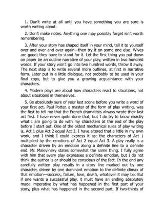 1. Don’t write at all until you have something you are sure is
worth writing about.
2. Don’t make notes. Anything one may possibly forget isn’t worth
remembering.
3. After your story has shaped itself in your mind, tell it to yourself
over and over and over again—then try it on some one else. Wives
are good; they have to stand for it. Let the first thing you put down
on paper be an outline narrative of your play, written in two hundred
words. If your story won’t go into two hundred words, throw it away.
The next step is to write several more outlines, at first in narrative
form. Later put in a little dialogue, not probably to be used in your
final copy, but to give you a growing acquaintance with your
characters.
4. Modern plays are about how characters react to situations, not
about situations in themselves.
5. Be absolutely sure of your last scene before you write a word of
your first act. Paul Potter, a master of the form of play writing, was
the first to tell me that the French dramatists always wrote their last
act first. I have never quite done that, but I do try to know exactly
what I am going to do with my characters at the end of the play
before I start out. One of the oldest mechanical rules of play writing
is, Act 1 plus Act 2 equal Act 3. I have altered that a little in my own
work, and I think I could express it as: the characters of Act 1
multiplied by the emotions of Act 2 equal Act 3. A play really is a
character driven by an emotion along a definite line to a definite
end. Mr. Malevinsky states somewhat the same thing. I fully agree
with him that every play expresses a definite emotion, but I do not
think the author is or should be conscious of the fact. In the end any
carefully written play results in a story line marked out by one
character, driven by one dominant emotion to the definite climax of
that emotion—success, failure, love, death, whatever it may be. But
if one wants a successful play, it must have an ending absolutely
made imperative by what has happened in the first part of your
story, plus what has happened in the second part. If two-thirds of
 