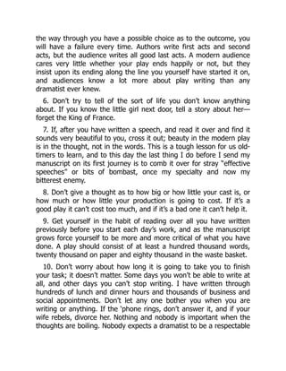the way through you have a possible choice as to the outcome, you
will have a failure every time. Authors write first acts and second
acts, but the audience writes all good last acts. A modern audience
cares very little whether your play ends happily or not, but they
insist upon its ending along the line you yourself have started it on,
and audiences know a lot more about play writing than any
dramatist ever knew.
6. Don’t try to tell of the sort of life you don’t know anything
about. If you know the little girl next door, tell a story about her—
forget the King of France.
7. If, after you have written a speech, and read it over and find it
sounds very beautiful to you, cross it out; beauty in the modern play
is in the thought, not in the words. This is a tough lesson for us old-
timers to learn, and to this day the last thing I do before I send my
manuscript on its first journey is to comb it over for stray “effective
speeches” or bits of bombast, once my specialty and now my
bitterest enemy.
8. Don’t give a thought as to how big or how little your cast is, or
how much or how little your production is going to cost. If it’s a
good play it can’t cost too much, and if it’s a bad one it can’t help it.
9. Get yourself in the habit of reading over all you have written
previously before you start each day’s work, and as the manuscript
grows force yourself to be more and more critical of what you have
done. A play should consist of at least a hundred thousand words,
twenty thousand on paper and eighty thousand in the waste basket.
10. Don’t worry about how long it is going to take you to finish
your task; it doesn’t matter. Some days you won’t be able to write at
all, and other days you can’t stop writing. I have written through
hundreds of lunch and dinner hours and thousands of business and
social appointments. Don’t let any one bother you when you are
writing or anything. If the ‘phone rings, don’t answer it, and if your
wife rebels, divorce her. Nothing and nobody is important when the
thoughts are boiling. Nobody expects a dramatist to be a respectable
 