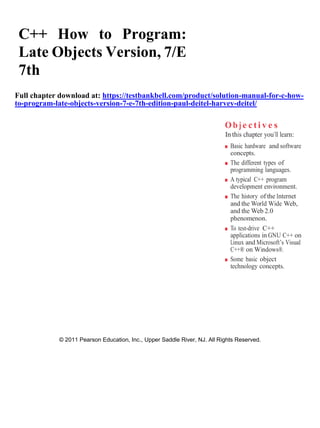 C++ How to Program:
Late Objects Version, 7/E
7th
Full chapter download at: https://testbankbell.com/product/solution-manual-for-c-how-
to-program-late-objects-version-7-e-7th-edition-paul-deitel-harvey-deitel/
Ob j e cti v e s
In this chapter you’ll learn:
■ Basic hardware and software
concepts.
■ The different types of
programming languages.
■ A typical C++ program
development environment.
■ The history of the Internet
and the World Wide Web,
and the Web 2.0
phenomenon.
■ To test-drive C++
applications in GNU C++ on
Linux and Microsoft’s Visual
C++® on Windows®.
■ Some basic object
technology concepts.
© 2011 Pearson Education, Inc., Upper Saddle River, NJ. All Rights Reserved.
 