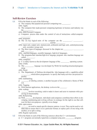 2 Chapter 1 Introduction to Computers, the Internet and the World Wide Web:
Exercises 2
© 2011 Pearson Education, Inc., Upper Saddle River, NJ. All Rights Reserved.
© 2011 Pearson Education, Inc., Upper Saddle River, NJ. All Rights Reserved.
Self-Review Exercises
1.1 Fill in the blanks in each of the following:
a) The company that popularized personal computing was .
ANS: Apple.
b) The computer that made personal computing legitimate in business and industry was
the .
ANS: IBM Personal Computer.
c) Computers process data under the control of sets of instructions called computer
.
ANS: programs.
d) The six key logical units of the computer are the , ,
, , and the .
ANS: input unit, output unit, memoryunit, arithmetic and logic unit, central processing
unit, secondary storage unit.
e) The three types of languages discussed in the chapter are , ,
and .
ANS: machine languages, assembly languages, high-level languages.
f) The programs that translate high-level language programs into machine language are
called .
ANS: compilers.
g) C is widely known as the development language of the operating system.
ANS: UNIX.
h) The language was developed by Wirth for teaching structured program-
ming.
ANS: Pascal.
i) The Department of Defense developed the Ada language with a capability called
, which allows programmers to specify that many activities can proceed in
parallel.
ANS: multitasking.
j) , or labeling content, is another key part of the collaborative theme of Web
2.0.
ANS: Tagging.
k) With Internet applications, the desktop evolves to the .
ANS: webtop.
l) involves reworking code to make it clearer and easier to maintain while pre-
serving its functionality.
ANS: Refactoring.
m) With development, individuals and companies contribute their efforts in de-
veloping, maintaining and evolving software in exchange for the right to use that soft-
ware for their own purposes, typically at no charge.
ANS: open source.
n) are used to match specific character patterns in text. They can be used to val-
idate data to ensure that it is in a particular format, to replace parts of one string with
another, or to split a string.
ANS: Regular expressions.
1.2 Fill in the blanks in each of the following sentences about the C++ environment.
a) C++ programs are normally typed into a computer using a(n) program.
 