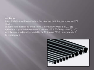 les Tubes:
touts les tubes sont soudés dans des nuances définies par la norme EN
10025 .
les tubes sont formés au froid selon la norme EN 10219-1 et 2... (1)
aptitude a la galvanisation selon la norme NF A 35-503 ( classe 2)... (2)
les tubes ont un diamètre variable de 26.9 mm a 323.9 mm ( standard
de commerce )
 