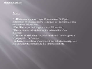 Matériaux utilisé
Acier :
 - Résistance statique : capacité à maintenir l’intégrité
notamment en ce qui concerne les risques de rupture face aux
sollicitations mécaniques.
Ductilité : capacité à supporter une déformation.
Dureté : mesure de résistance à la déformation d’un
matériau.
Ténacité ou résilience : capacité à résister à l’amorçage ou à
la propagation de fissures.
Endurance : résistance d’une pièce à des sollicitations répétées
et d’une amplitude inférieure à la limite d’élasticité.
 