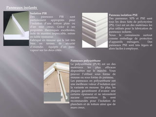 Panneaux isolants
Isolation PIR
Des panneaux PIR sont
parfaitement appropriés pour
l’isolation d’une toiture plate ou
d’un mur creux. Grâce à ses
propriétés thermiques excellentes,
isole de manière impeccable, même
en faible épaisseur.
Fabriqué en mousse qui le fait très
bien en termes de sécurité
d’incendie. équipés d’un pare-
vapeur sur les deux côtés.
Panneaux polyuréthane
Le polyuréthane (PUR) est un des
matériaux les plus efficaces
disponibles sur le marché. Vous
pouvez l’utiliser sous forme de
mousse ou sous forme de panneau.
Les panneaux en polyuréthane ont
une meilleure valeur d’isolation que
la variante en mousse. En plus, les
plaques garantissent d’avance une
certaine épaisseur et ne nécessitent
aucune couverture. Ils sont
recommandés pour l’isolation de
planchers et de toiture ainsi que de
murs creux.
Panneau isolation PSE
Des panneaux XPS et PSE sont
tous les deux faits de polystyrène
(PS). Ceci est un des matériaux les
plus utilisés pour la fabrication de
panneaux isolants.
Nous le connaissons surtout
comme emballage de protection
d’appareils ménagers. Des
panneaux PSE sont très légers et
alors faciles à employer.
 
