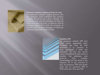 Panneaux isolants souples en laine de verre
Les panneaux isolants souples peuvent être
très pratiques pour l’isolation des surfaces
inégales, tel qu’un toit à deux versants. Ces
panneaux sont souvent fabriqués en laine de
verre ou en laine de roche. La laine en verre se
compose jusqu’à 99 % d’air. En revanche, la
laine de roche est plus écologique et offre une
meilleure protection contre le bruit.
Isolation XPS
Les panneaux isolants XPS sont
entre autres appropriés pour
l’isolation des toits. Ils sont
résistants à la pression et
alors appropriés à isoler des
planchers. Ils ont une bonne
valeur d’isolation et sont faciles à
installer. Les panneaux sont
pourvus d’un système
d’assemblage par des dents et des
rainures. En ce qui concerne le
prix, les panneaux XPS sont moins
chers que les panneaux PIR et
PUR, mais plus chers que PSE.
 
