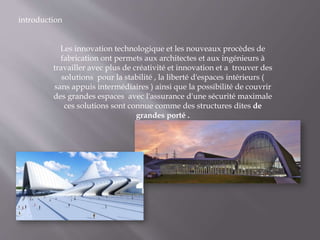 introduction
Les innovation technologique et les nouveaux procèdes de
fabrication ont permets aux architectes et aux ingénieurs à
travailler avec plus de créativité et innovation et a trouver des
solutions pour la stabilité , la liberté d'espaces intérieurs (
sans appuis intermédiaires ) ainsi que la possibilité de couvrir
des grandes espaces avec l'assurance d'une sécurité maximale
ces solutions sont connue comme des structures dites de
grandes porté .
 
