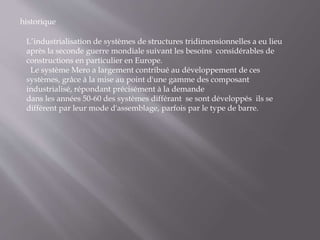 historique
L’industrialisation de systèmes de structures tridimensionnelles a eu lieu
après la seconde guerre mondiale suivant les besoins considérables de
constructions en particulier en Europe.
Le système Mero a largement contribué au développement de ces
systèmes, grâce à la mise au point d'une gamme des composant
industrialisé, répondant précisément à la demande
dans les années 50-60 des systèmes différant se sont développés ils se
diffèrent par leur mode d'assemblage, parfois par le type de barre.
 