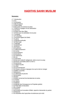 HADITHS SAHIH MUSLIM
Sommaire:

n° 1 Introduction
n° 2 Foi
n° 3 Purification
n° 4 Menstruations
n° 5 Prière (Salâ)
n° 6 Mosquées et endroits de prière
n° 7 Prière du voyageur et son abréviation
n° 8 Vendredi
n° 9 Prières des deux fêtes
n° 10 Prière pour la sollicitation de la pluie
n° 11 Eclipses
n° 12 Funérailles
n° 13 Aumône légale (Az-Zakâ)
n° 14 Jeûne
n° 15 Retraite spirituelle
n° 16 Pèlerinage
n° 17 Mariage
n° 18 Allaitement
n° 19 Divorce
n° 20 Anathème
n° 21 Affranchissement
n° 22 Ventes
n° 23 Successions
n° 24 Donations
n° 25 Testaments
n° 26 Vœx
        u
n° 27 Serments
n° 28 Serment collectif, belligérants, talion et prix du sang
n° 29 Peines criminelles selon la chari`a
n° 30 Sentences
n° 31 Objets trouvés
n° 32 Jihad
n° 33 Commandement
n° 34 Chasse, animaux à égorger et ce qu'on doit en manger
n° 35 Bêtes à sacrifier
n° 36 Boissons
n° 37 Vêtements et parures
n° 38 Education
n° 39 Salut
n° 40 Mots concernant les bienséances et autres
n° 41 Poésie
n° 42 Visions
n° 43 Mérites
n° 44 Mérites des Compagnons du Prophète (pbAsl)
n° 45 Piété filiale et éducation
n° 46 Le destin
n° 47 Science
n° 48 Evocation et invocation d'Allah, repentir et demande du pardon
n° 49 Repentir
n° 50 Caractères des hypocrites et sentences qu'on doit
 