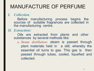 MANUFACTURE OF PERFUME
I. Collection:
Before manufacturing process begins the
sources of suitable fragrances are collected in
the manufacturing centre.
II. Extraction:
Oils are extracted from plants and other
substances by several methods like:
a. Steam distillation: steam is passed through
plant materials held in a still, whereby the
essential oil turns to gas. This gas is then
passed through tubes, cooled, liquefied and
collected.
14
 