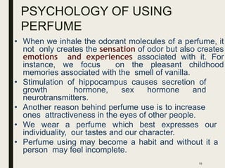 PSYCHOLOGY OF USING
PERFUME
• When we inhale the odorant molecules of a perfume, it
not only creates the sensation of odor but also creates
emotions and experiences associated with it. For
instance, we focus on the pleasant childhood
memories associated with the smell of vanilla.
• Stimulation of hippocampus causes secretion of
growth hormone, sex hormone and
neurotransmitters.
• Another reason behind perfume use is to increase
ones attractiveness in the eyes of other people.
• We wear a perfume which best expresses our
individuality, our tastes and our character.
• Perfume using may become a habit and without it a
person may feel incomplete.
19
 