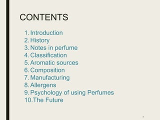 CONTENTS
2
1.Introduction
2.History
3.Notes in perfume
4.Classification
5.Aromatic sources
6.Composition
7.Manufacturing
8.Allergens
9.Psychology of using Perfumes
10.The Future
 