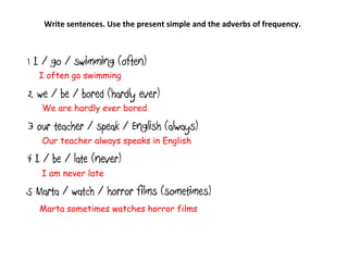 1 I / go / swimming (often)
2 we / be / bored (hardly ever)
3 our teacher / speak / English (always)
4 I / be / late (never)
5 Marta / watch / horror films (sometimes)
Write sentences. Use the present simple and the adverbs of frequency.
I often go swimming
We are hardly ever bored
Our teacher always speaks in English
I am never late
Marta sometimes watches horror films
 