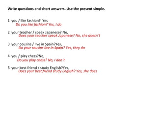 Write questions and short answers. Use the present simple.
1 you / like fashion? Yes
2 your teacher / speak Japanese? No,
3 your cousins / live in Spain?Yes,
4 you / play chess?No,
5 your best friend / study English?Yes,
Do you like fashion? Yes, I do
Does your teacher speak Japanese? No, she doesn´t
Do your cousins live in Spain? Yes, they do
Do you play chess? No, I don´t
Does your best friend study English? Yes, she does
 