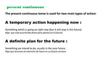 present continuous
The present continuous tense is used for two main types of action:
A temporary action happening now :
Something which is going on right now (but it will stop in the future)
Algo que está ocurriendo ahora pero parará en el futuro)
A definite plan for the future :
Something we intend to do, usually in the near future.
Algo que tenemos la intención de hacer en un futuro cercano
 